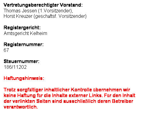 Textfeld: Vertretungsberechtigter Vorstand:
Thomas Jessen (1.Vorsitzender),
Horst Kreuzer (geschftsf. Vorsitzender)
Registergericht:
Amtsgericht Kelheim
Registernummer:
67
Steuernummer:
186/11202
Haftungshinweis: 
Trotz sorgfltiger inhaltlicher Kontrolle bernehmen wir keine Haftung fr die Inhalte externer Links. Fr den Inhalt der verlinkten Seiten sind ausschlielich deren Betreiber verantwortlich. 
